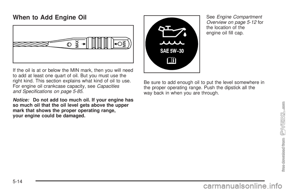 CHEVROLET CLASSIC 2005  Owners Manual When to Add Engine Oil
If the oil is at or below the MIN mark, then you will need
to add at least one quart of oil. But you must use the
right kind. This section explains what kind of oil to use.
For 