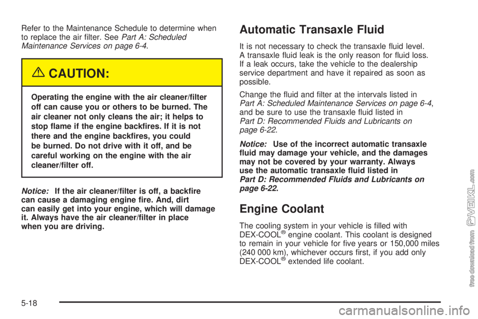 CHEVROLET CLASSIC 2005  Owners Manual Refer to the Maintenance Schedule to determine when
to replace the air ﬁlter. SeePart A: Scheduled
Maintenance Services on page 6-4.
{CAUTION:
Operating the engine with the air cleaner/�lter
off can