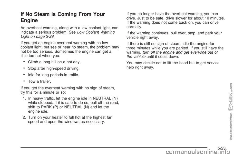 CHEVROLET CLASSIC 2005  Owners Manual If No Steam Is Coming From Your
Engine
An overheat warning, along with a low coolant light, can
indicate a serious problem. SeeLow Coolant Warning
Light on page 3-29.
If you get an engine overheat war