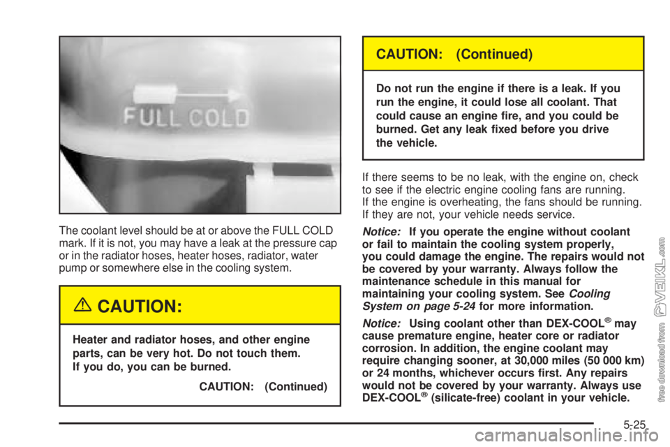 CHEVROLET CLASSIC 2005  Owners Manual The coolant level should be at or above the FULL COLD
mark. If it is not, you may have a leak at the pressure cap
or in the radiator hoses, heater hoses, radiator, water
pump or somewhere else in the 