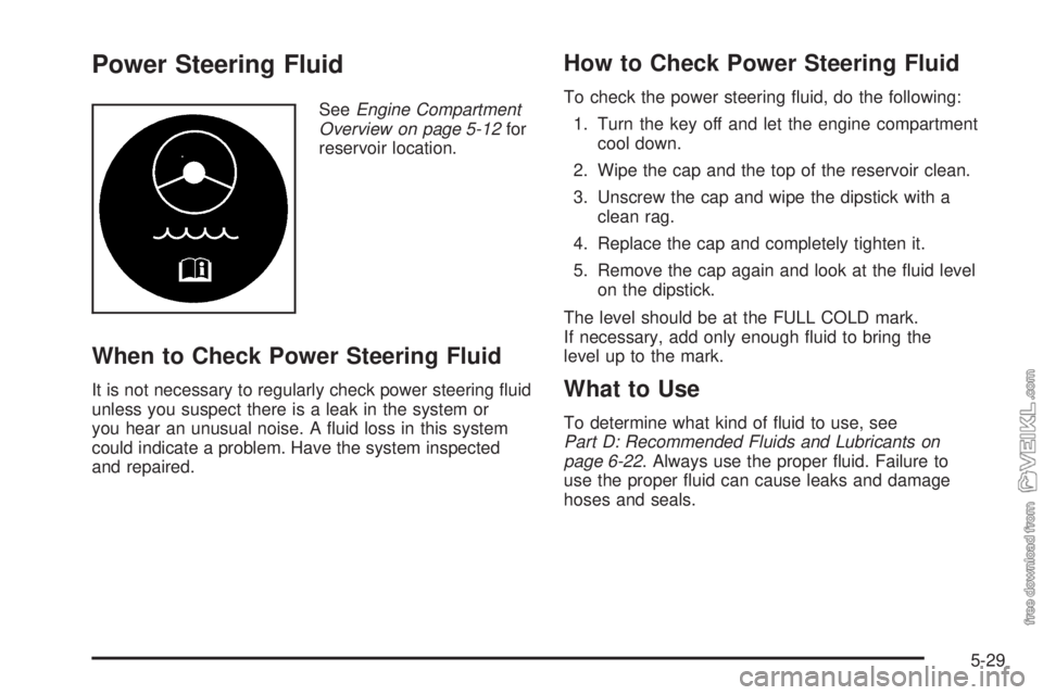 CHEVROLET CLASSIC 2005 Owners Manual Power Steering Fluid
SeeEngine Compartment
Overview on page 5-12for
reservoir location.
When to Check Power Steering Fluid
It is not necessary to regularly check power steering fluid
unless you suspe CHEVROLET CLASSIC 2005 Owners Manual Power Steering Fluid
SeeEngine Compartment
Overview on page 5-12for
reservoir location.
When to Check Power Steering Fluid
It is not necessary to regularly check power steering fluid
unless you suspe