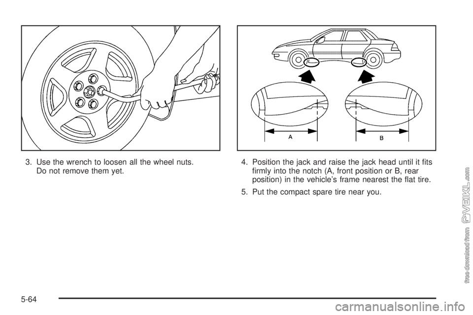 CHEVROLET CLASSIC 2005  Owners Manual 3. Use the wrench to loosen all the wheel nuts.
Do not remove them yet.4. Position the jack and raise the jack head until it ﬁts
ﬁrmly into the notch (A, front position or B, rear
position) in the