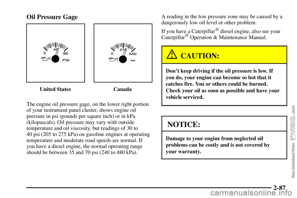 CHEVROLET C/K 2003 User Guide 2-87 Oil Pressure Gage
United States Canada
The engine oil pressure gage, on the lower right portion
of your instrument panel cluster, shows engine oil
pressure in psi (pounds per square inch) or in k CHEVROLET C/K 2003 User Guide 2-87 Oil Pressure Gage
United States Canada
The engine oil pressure gage, on the lower right portion
of your instrument panel cluster, shows engine oil
pressure in psi (pounds per square inch) or in k