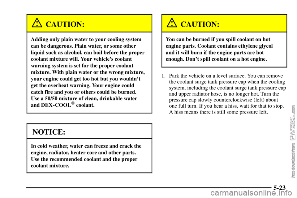 CHEVROLET C/K 2003 Owners Manual 5-23
CAUTION:
Adding only plain water to your cooling system
can be dangerous. Plain water, or some other
liquid such as alcohol, can boil before the proper
coolant mixture will. Your vehicles coolan CHEVROLET C/K 2003 Owners Manual 5-23
CAUTION:
Adding only plain water to your cooling system
can be dangerous. Plain water, or some other
liquid such as alcohol, can boil before the proper
coolant mixture will. Your vehicles coolan