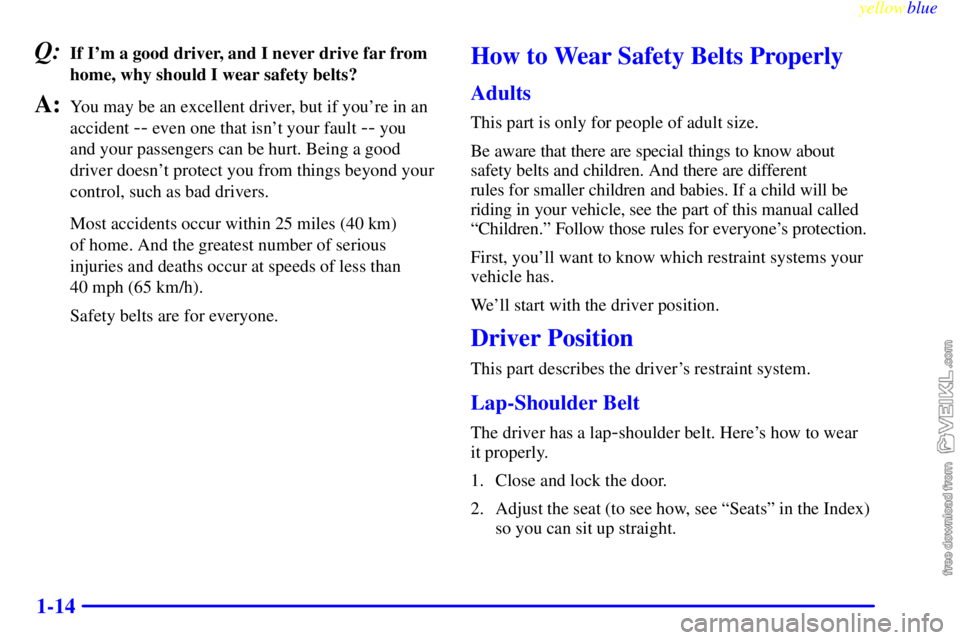 CHEVROLET C/K 1999  Owners Manual yellowblue     
1-14
Q:If Im a good driver, and I never drive far from
home, why should I wear safety belts?
A:You may be an excellent driver, but if youre in an
accident 
-- even one that isnt you