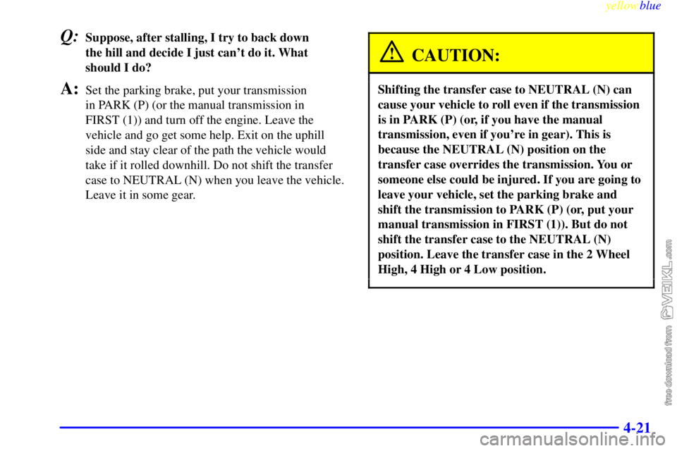 CHEVROLET C/K 1999  Owners Manual yellowblue     
4-21
Q:Suppose, after stalling, I try to back down 
the hill and decide I just cant do it. What
should I do?
A:Set the parking brake, put your transmission 
in PARK (P) (or the manual
