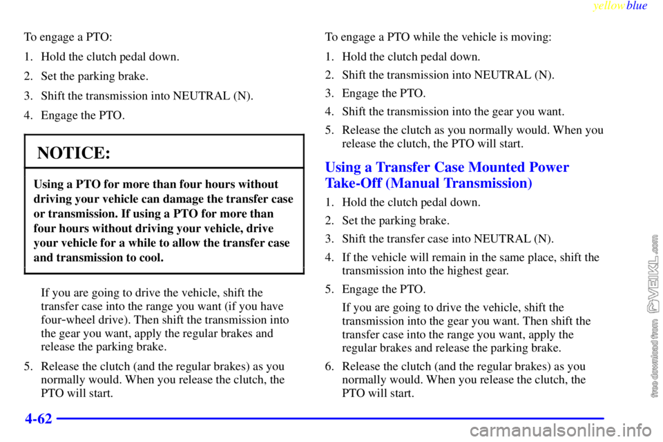 CHEVROLET C/K 1999 Owners Manual yellowblue
4-62
To engage a PTO:
1. Hold the clutch pedal down.
2. Set the parking brake.
3. Shift the transmission into NEUTRAL (N).
4. Engage the PTO.
NOTICE:
Using a PTO for more than four hou CHEVROLET C/K 1999 Owners Manual yellowblue
4-62
To engage a PTO:
1. Hold the clutch pedal down.
2. Set the parking brake.
3. Shift the transmission into NEUTRAL (N).
4. Engage the PTO.
NOTICE:
Using a PTO for more than four hou