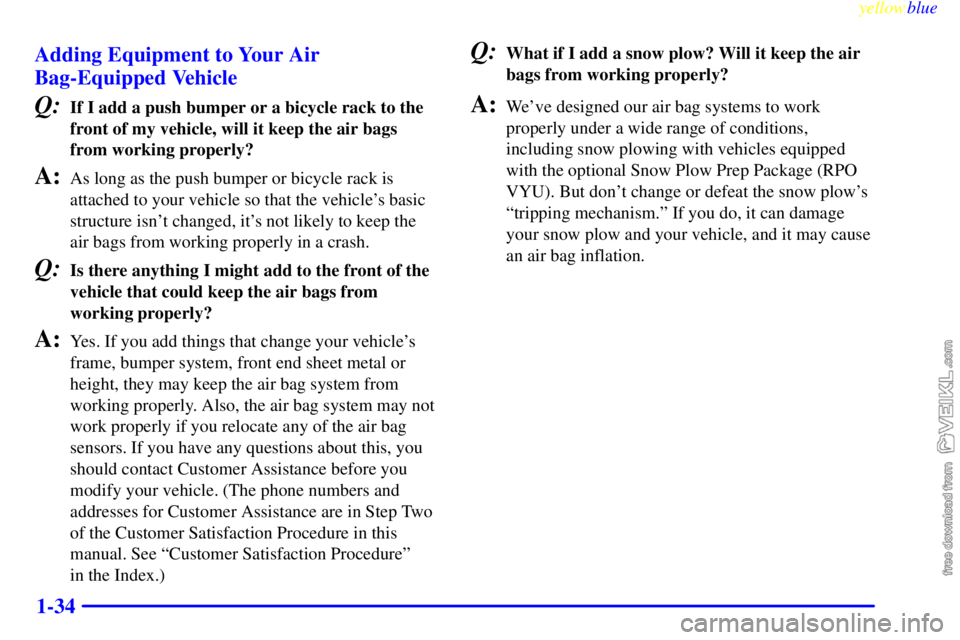 CHEVROLET C/K 1999 Owners Manual yellowblue
1-34 Adding Equipment to Your Air
Bag-Equipped Vehicle
Q:If I add a push bumper or a bicycle rack to the
front of my vehicle, will it keep the air bags
from working properly?
A:As long CHEVROLET C/K 1999 Owners Manual yellowblue
1-34 Adding Equipment to Your Air
Bag-Equipped Vehicle
Q:If I add a push bumper or a bicycle rack to the
front of my vehicle, will it keep the air bags
from working properly?
A:As long