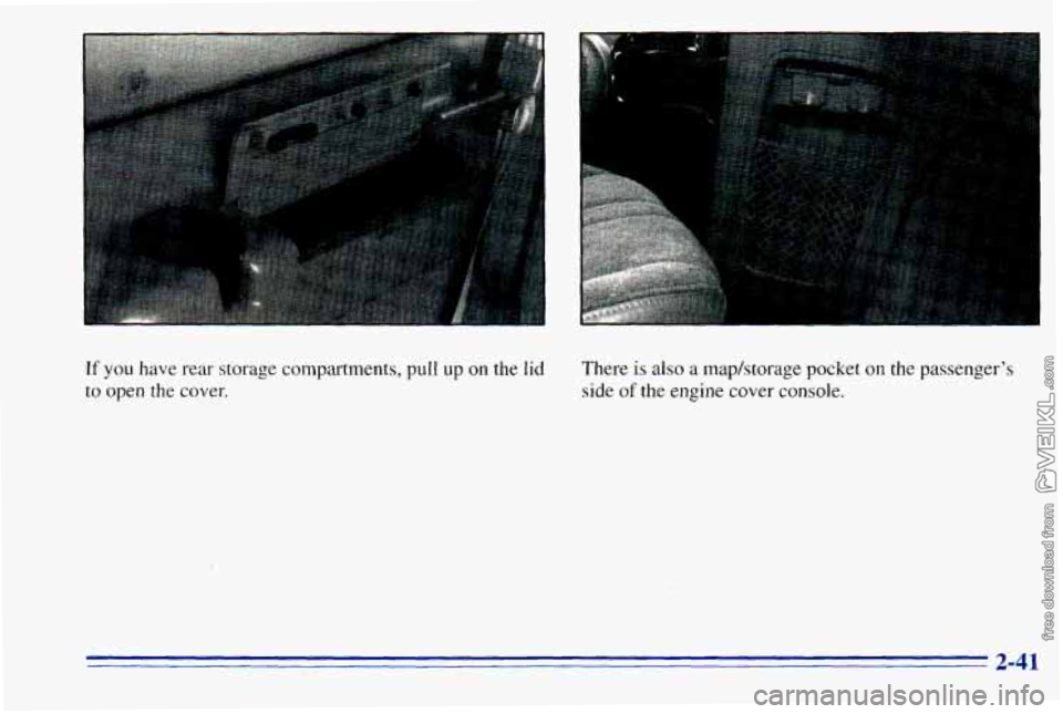 CHEVROLET ASTRO 1996 Owners Manual If you have rear storage compartments, pull up on the lid
to open the cover, There
is also a
maphtorage pocket on the passengers
side
of the engine cover console.
2-41 CHEVROLET ASTRO 1996 Owners Manual If you have rear storage compartments, pull up on the lid
to open the cover, There
is also a
maphtorage pocket on the passengers
side
of the engine cover console.
2-41