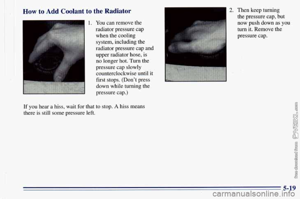 CHEVROLET ASTRO 1996  Owners Manual How to Add  Coolant  to  the  Radiator 
1. You  can remove the 
radiator pressure  cap 
when the cooling 
system, including  the 
radiator pressure  cap and 
upper radiator hose,  is 
no  longer  hot.