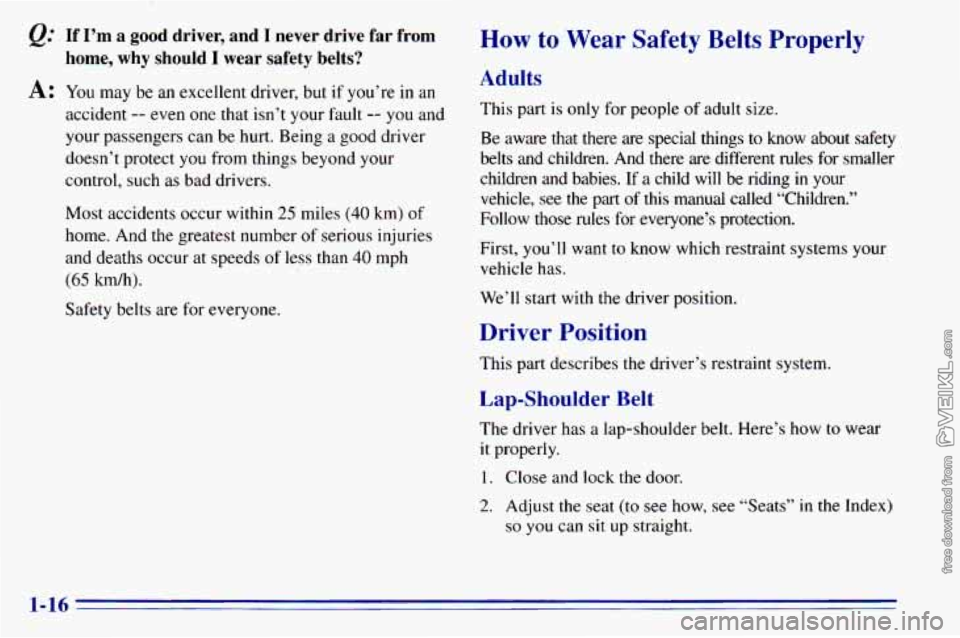 CHEVROLET ASTRO 1996 Owners Manual @ If I’m a  good  driver,  and  I  never  drive  far  from 
A: You  may be an excellent  driver,  but  if you’re in an 
home, why should I wear  safety  belts? 
accident -- even  one that  isn’t