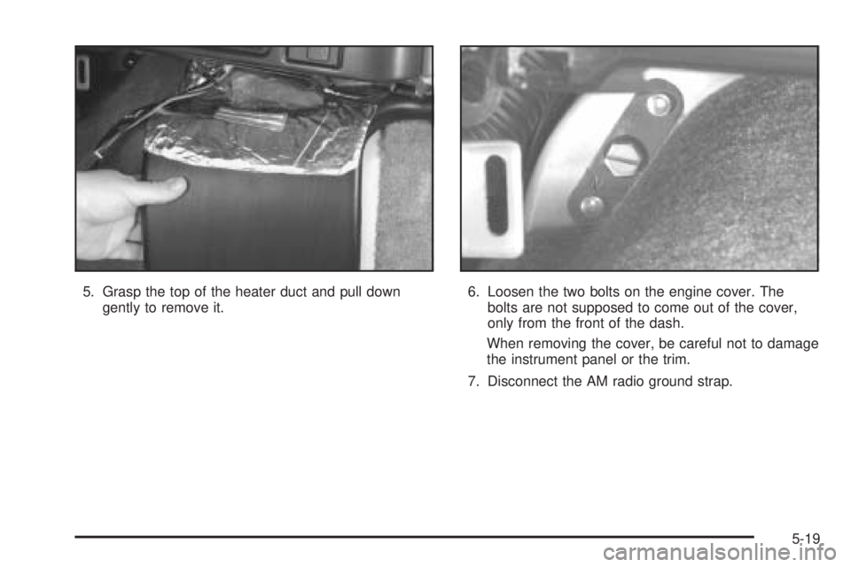 CHEVROLET ASTRO 2005 Owners Manual 5. Grasp the top of the heater duct and pull down
gently to remove it.6. Loosen the two bolts on the engine cover. The
bolts are not supposed to come out of the cover,
only from the front of the dash.
