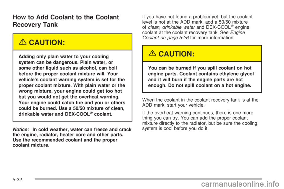 CHEVROLET ASTRO 2005  Owners Manual How to Add Coolant to the Coolant
Recovery Tank
{CAUTION:
Adding only plain water to your cooling
system can be dangerous. Plain water, or
some other liquid such as alcohol, can boil
before the proper