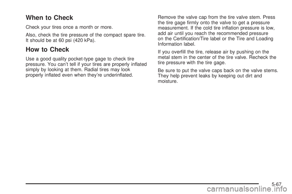 CHEVROLET ASTRO 2004 Owners Manual When to Check
Check your tires once a month or more.
Also, check the tire pressure of the compact spare tire.
It should be at 60 psi (420 kPa).
How to Check
Use a good quality pocket-type gage to chec CHEVROLET ASTRO 2004 Owners Manual When to Check
Check your tires once a month or more.
Also, check the tire pressure of the compact spare tire.
It should be at 60 psi (420 kPa).
How to Check
Use a good quality pocket-type gage to chec