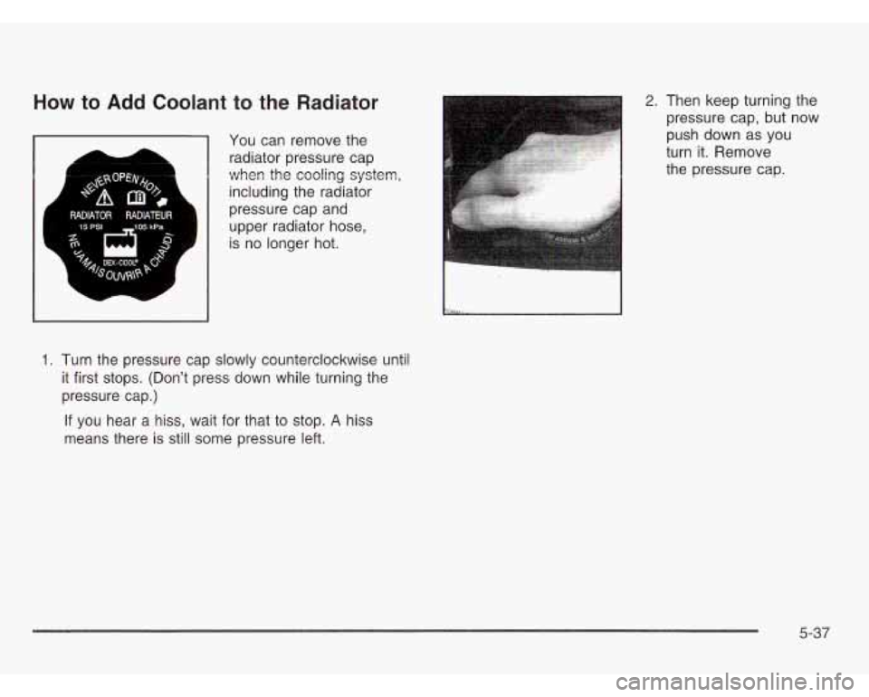 CHEVROLET ASTRO 2003 User Guide How to Add Coolant to the Radiator
You can remove the
radiator pressure cap
when the cooling system,
including the radiator
pressure cap and
upper radiator hose,
is no longer hot.
1. CHEVROLET ASTRO 2003 User Guide How to Add Coolant to the Radiator
You can remove the
radiator pressure cap
when the cooling system,
including the radiator
pressure cap and
upper radiator hose,
is no longer hot.
1.
