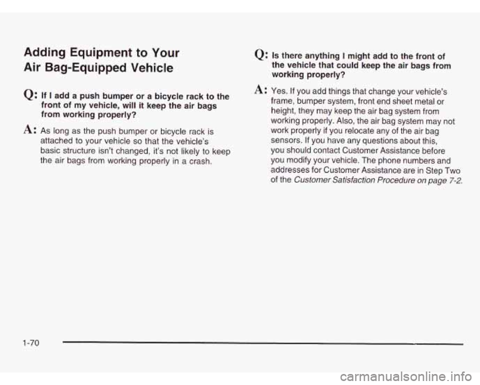 CHEVROLET ASTRO 2003 Owners Manual Adding Equipment to Your
Air Bag-Equipped Vehicle
Q: If I add a push bumper or a bicycle rack to the
front of my vehicle, will it keep the air bags
from working properly?
A: As long CHEVROLET ASTRO 2003 Owners Manual Adding Equipment to Your
Air Bag-Equipped Vehicle
Q: If I add a push bumper or a bicycle rack to the
front of my vehicle, will it keep the air bags
from working properly?
A: As long