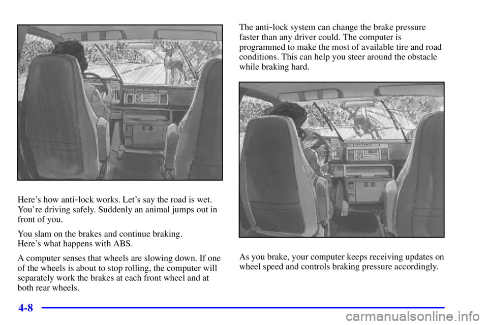 CHEVROLET ASTRO 2001 Owners Manual 4-8
Heres how anti-lock works. Lets say the road is wet.
Youre driving safely. Suddenly an animal jumps out in
front of you.
You slam on the brakes and continue braking.
Heres what happens with A CHEVROLET ASTRO 2001 Owners Manual 4-8
Heres how anti-lock works. Lets say the road is wet.
Youre driving safely. Suddenly an animal jumps out in
front of you.
You slam on the brakes and continue braking.
Heres what happens with A