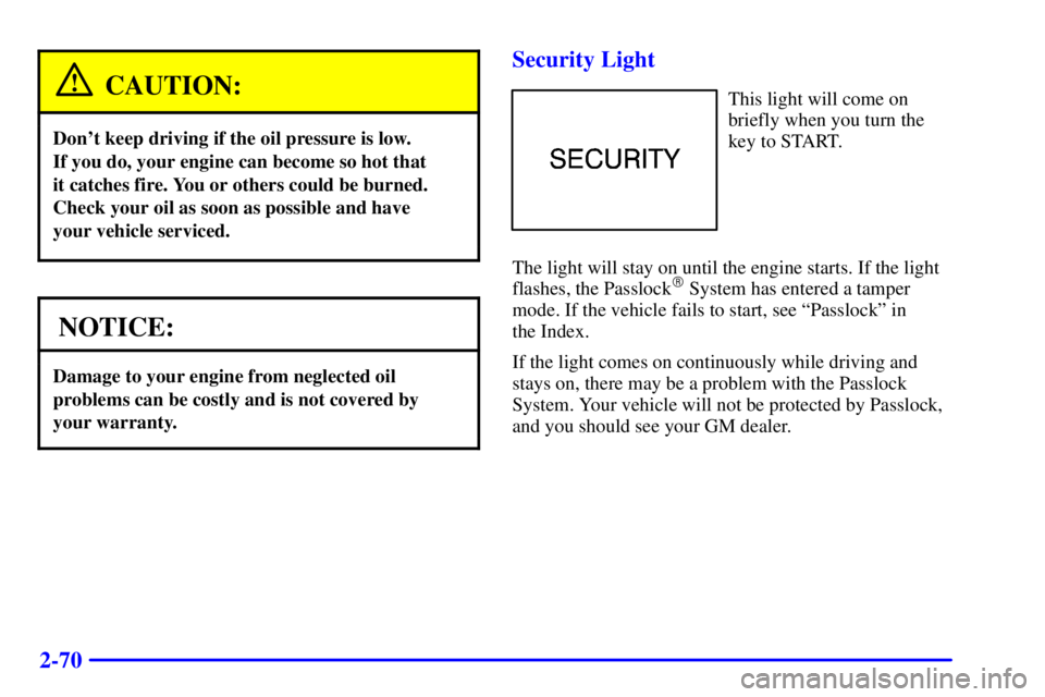 CHEVROLET ASTRO 2000 Owners Manual 2-70
CAUTION:
Dont keep driving if the oil pressure is low.
If you do, your engine can become so hot that
it catches fire. You or others could be burned.
Check your oil as soon as possible and have CHEVROLET ASTRO 2000 Owners Manual 2-70
CAUTION:
Dont keep driving if the oil pressure is low.
If you do, your engine can become so hot that
it catches fire. You or others could be burned.
Check your oil as soon as possible and have