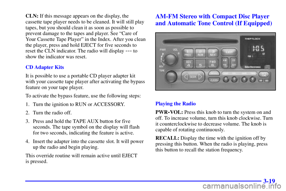 CHEVROLET ASTRO 2000 Owners Manual 3-19
CLN: If this message appears on the display, the
cassette tape player needs to be cleaned. It will still play
tapes, but you should clean it as soon as possible to
prevent damage to the tapes and CHEVROLET ASTRO 2000 Owners Manual 3-19
CLN: If this message appears on the display, the
cassette tape player needs to be cleaned. It will still play
tapes, but you should clean it as soon as possible to
prevent damage to the tapes and