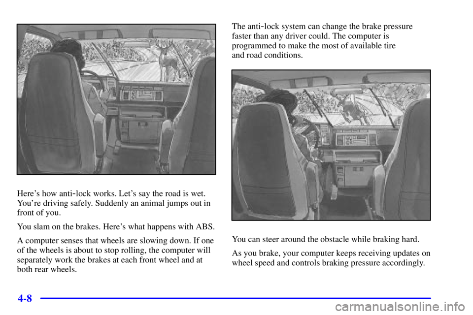 CHEVROLET ASTRO 2000 Owners Manual 4-8
Heres how anti-lock works. Lets say the road is wet.
Youre driving safely. Suddenly an animal jumps out in
front of you.
You slam on the brakes. Heres what happens with ABS.
A computer senses CHEVROLET ASTRO 2000 Owners Manual 4-8
Heres how anti-lock works. Lets say the road is wet.
Youre driving safely. Suddenly an animal jumps out in
front of you.
You slam on the brakes. Heres what happens with ABS.
A computer senses