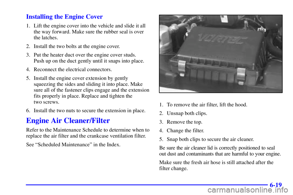 CHEVROLET ASTRO 2000  Owners Manual 6-19 Installing the Engine Cover
1. Lift the engine cover into the vehicle and slide it all
the way forward. Make sure the rubber seal is over
the latches.
2. Install the two bolts at the engine cover