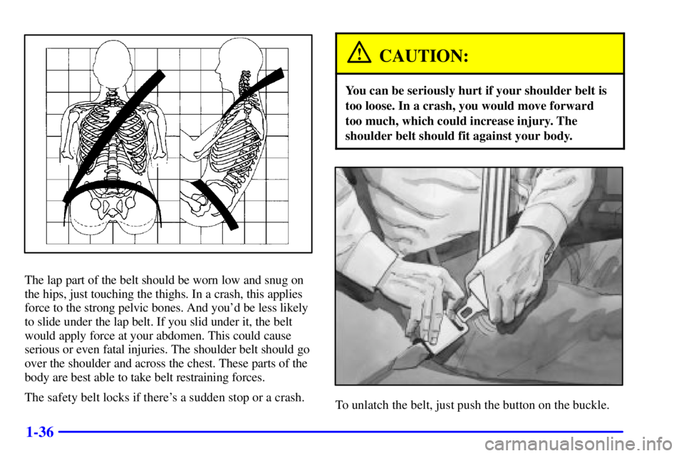 CHEVROLET ASTRO 2000 Service Manual 1-36
The lap part of the belt should be worn low and snug on
the hips, just touching the thighs. In a crash, this applies
force to the strong pelvic bones. And youd be less likely
to slide under the 