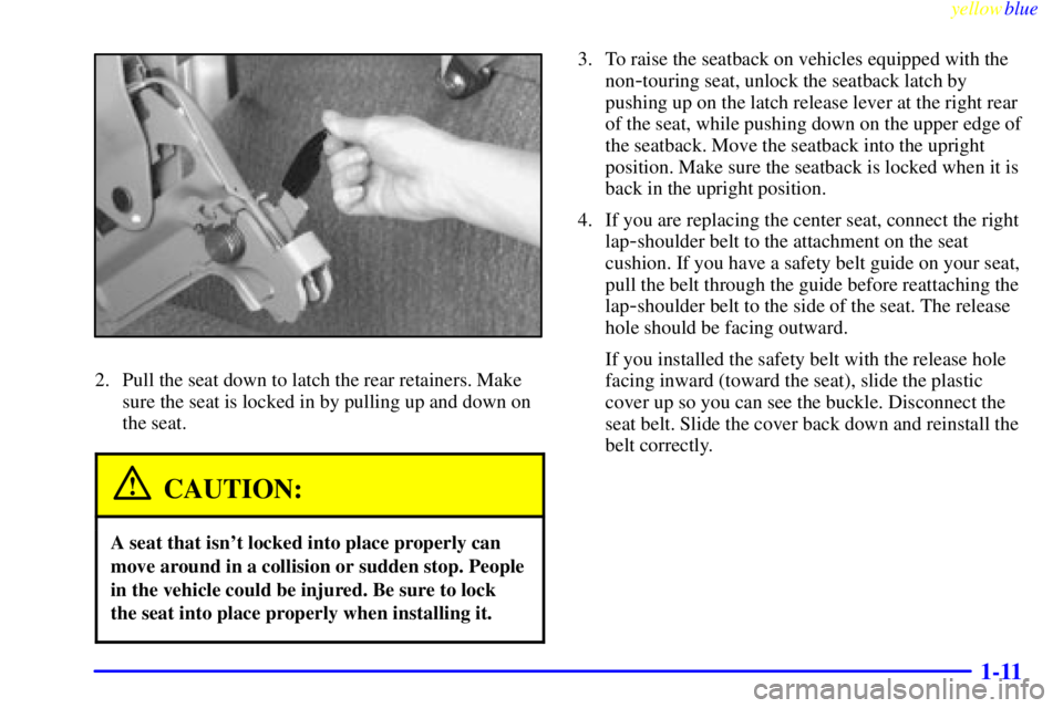 CHEVROLET ASTRO 1999 User Guide yellowblue
1-11
2. Pull the seat down to latch the rear retainers. Make
sure the seat is locked in by pulling up and down on
the seat.
CAUTION:
A seat that isnt locked into place properly can
mo CHEVROLET ASTRO 1999 User Guide yellowblue
1-11
2. Pull the seat down to latch the rear retainers. Make
sure the seat is locked in by pulling up and down on
the seat.
CAUTION:
A seat that isnt locked into place properly can
mo