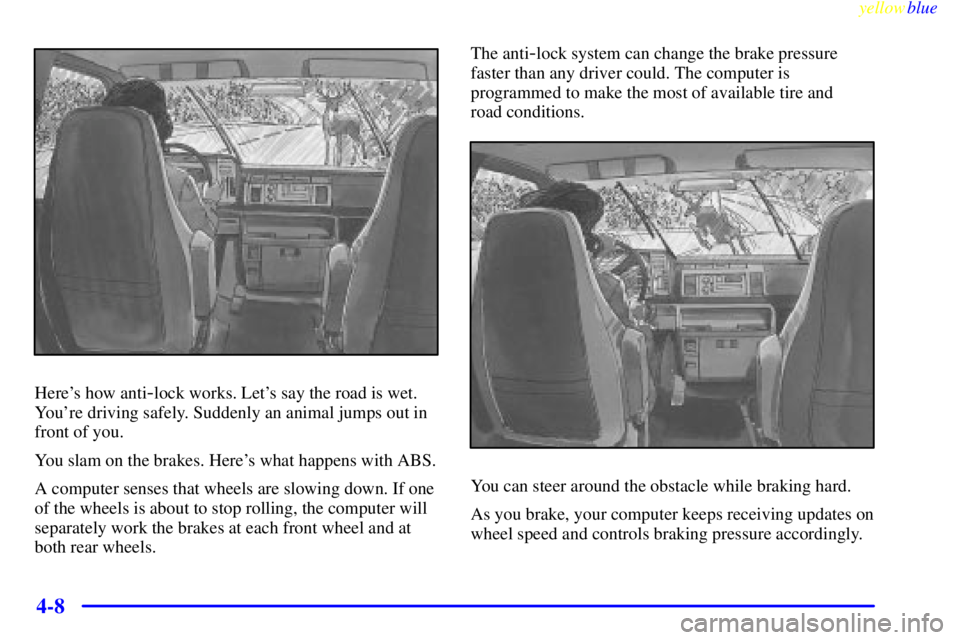 CHEVROLET ASTRO 1999 Owners Manual yellowblue
4-8
Heres how anti-lock works. Lets say the road is wet.
Youre driving safely. Suddenly an animal jumps out in
front of you.
You slam on the brakes. Heres what happens with ABS.
A CHEVROLET ASTRO 1999 Owners Manual yellowblue
4-8
Heres how anti-lock works. Lets say the road is wet.
Youre driving safely. Suddenly an animal jumps out in
front of you.
You slam on the brakes. Heres what happens with ABS.
A