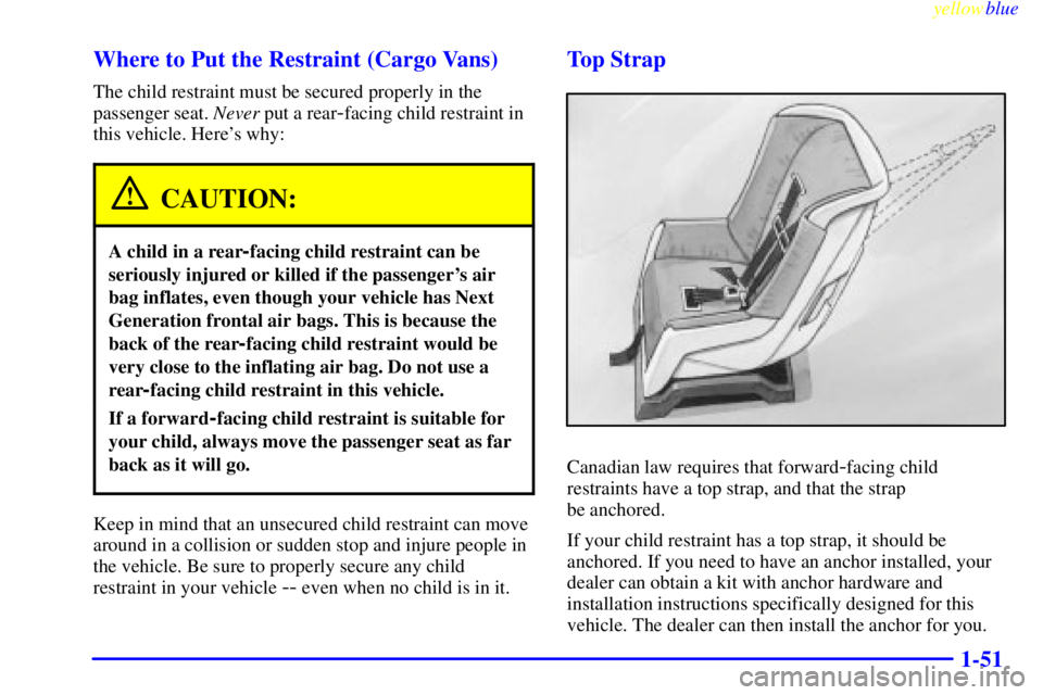 CHEVROLET ASTRO 1999 Workshop Manual yellowblue
1-51 Where to Put the Restraint (Cargo Vans)
The child restraint must be secured properly in the
passenger seat. Never put a rear
-facing child restraint in
this vehicle. Heres why:
C CHEVROLET ASTRO 1999 Workshop Manual yellowblue
1-51 Where to Put the Restraint (Cargo Vans)
The child restraint must be secured properly in the
passenger seat. Never put a rear
-facing child restraint in
this vehicle. Heres why:
C