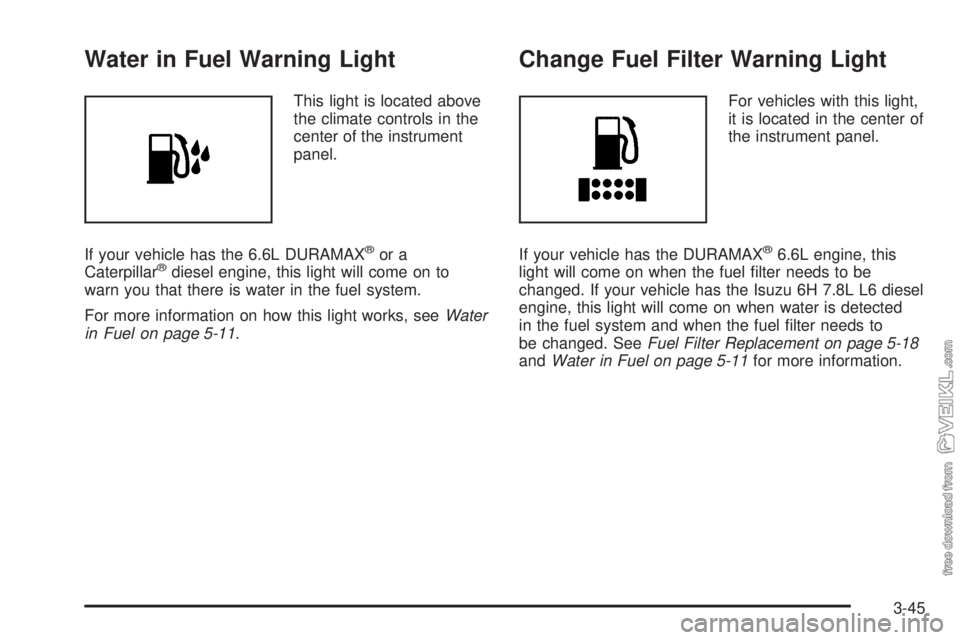 CHEVROLET KODIAK 2009 Owners Manual Water in Fuel Warning Light
This light is located above
the climate controls in the
center of the instrument
panel.
If your vehicle has the 6.6L DURAMAX
®or a
Caterpillar®diesel engine, this light w CHEVROLET KODIAK 2009 Owners Manual Water in Fuel Warning Light
This light is located above
the climate controls in the
center of the instrument
panel.
If your vehicle has the 6.6L DURAMAX
®or a
Caterpillar®diesel engine, this light w