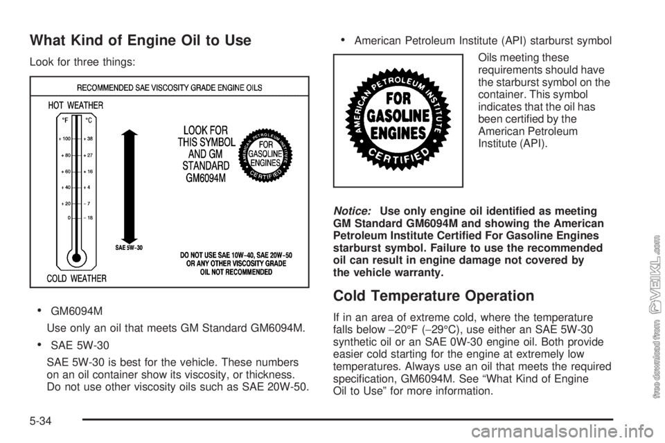 CHEVROLET KODIAK 2009 Owners Manual What Kind of Engine Oil to Use
Look for three things:
•GM6094M
Use only an oil that meets GM Standard GM6094M.
•SAE 5W-30
SAE 5W-30 is best for the vehicle. These numbers
on an oil container show CHEVROLET KODIAK 2009 Owners Manual What Kind of Engine Oil to Use
Look for three things:
•GM6094M
Use only an oil that meets GM Standard GM6094M.
•SAE 5W-30
SAE 5W-30 is best for the vehicle. These numbers
on an oil container show