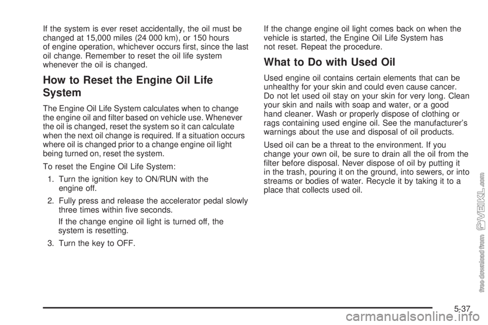 CHEVROLET KODIAK 2009 Owners Manual If the system is ever reset accidentally, the oil must be
changed at 15,000 miles (24 000 km), or 150 hours
of engine operation, whichever occurs first, since the last
oil change. Remember to reset t CHEVROLET KODIAK 2009 Owners Manual If the system is ever reset accidentally, the oil must be
changed at 15,000 miles (24 000 km), or 150 hours
of engine operation, whichever occurs first, since the last
oil change. Remember to reset t