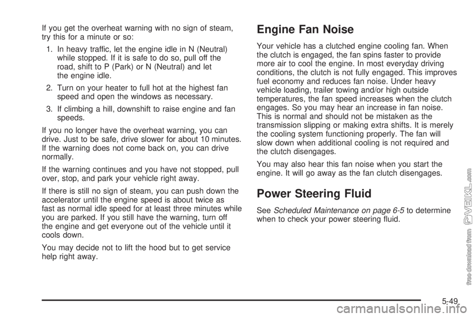 CHEVROLET KODIAK 2009 Service Manual If you get the overheat warning with no sign of steam,
try this for a minute or so:
1. In heavy traffic, let the engine idle in N (Neutral)
while stopped. If it is safe to do so, pull off the
road, sh CHEVROLET KODIAK 2009 Service Manual If you get the overheat warning with no sign of steam,
try this for a minute or so:
1. In heavy traffic, let the engine idle in N (Neutral)
while stopped. If it is safe to do so, pull off the
road, sh