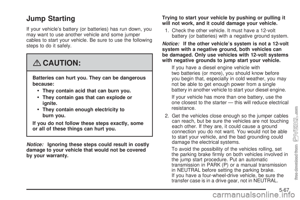 CHEVROLET KODIAK 2008 Owners Manual Jump Starting
If your vehicle’s battery (or batteries) has run down, you
may want to use another vehicle and some jumper
cables to start your vehicle. Be sure to use the following
steps to do it saf CHEVROLET KODIAK 2008 Owners Manual Jump Starting
If your vehicle’s battery (or batteries) has run down, you
may want to use another vehicle and some jumper
cables to start your vehicle. Be sure to use the following
steps to do it saf