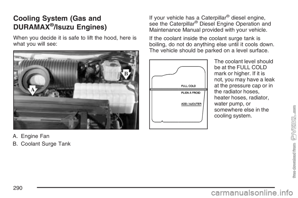 CHEVROLET KODIAK 2007 Owners Manual Cooling System (Gas and
DURAMAX
®/Isuzu Engines)
When you decide it is safe to lift the hood, here is
what you will see:
A. Engine Fan
B. Coolant Surge TankIf your vehicle has a Caterpillar
®diesel CHEVROLET KODIAK 2007 Owners Manual Cooling System (Gas and
DURAMAX
®/Isuzu Engines)
When you decide it is safe to lift the hood, here is
what you will see:
A. Engine Fan
B. Coolant Surge TankIf your vehicle has a Caterpillar
®diesel
