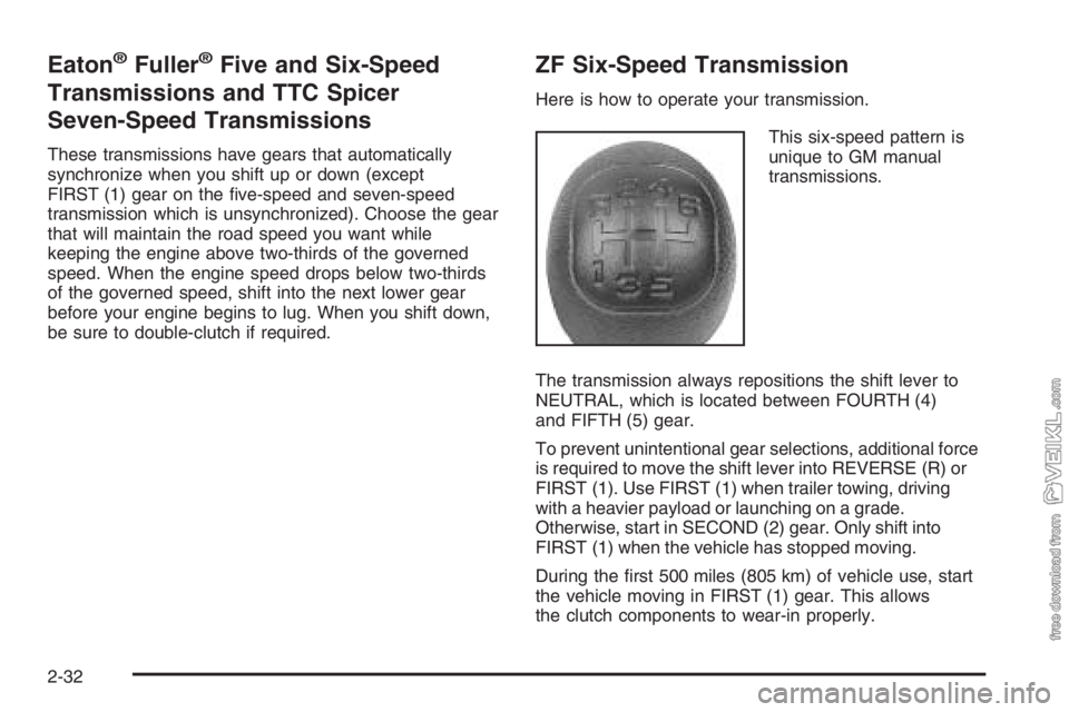 CHEVROLET KODIAK 2006 Owners Manual Eaton®Fuller®Five and Six-Speed
Transmissions and TTC Spicer
Seven-Speed Transmissions
These transmissions have gears that automatically
synchronize when you shift up or down (except
FIRST (1) gear CHEVROLET KODIAK 2006 Owners Manual Eaton®Fuller®Five and Six-Speed
Transmissions and TTC Spicer
Seven-Speed Transmissions
These transmissions have gears that automatically
synchronize when you shift up or down (except
FIRST (1) gear