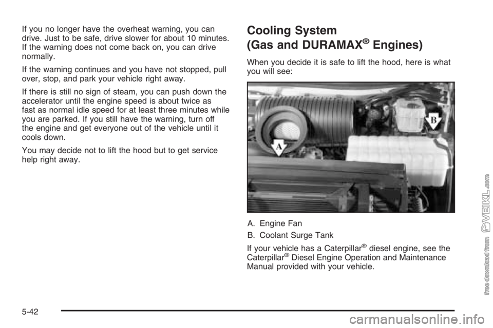 CHEVROLET KODIAK 2006 Owners Manual If you no longer have the overheat warning, you can
drive. Just to be safe, drive slower for about 10 minutes.
If the warning does not come back on, you can drive
normally.
If the warning continues an CHEVROLET KODIAK 2006 Owners Manual If you no longer have the overheat warning, you can
drive. Just to be safe, drive slower for about 10 minutes.
If the warning does not come back on, you can drive
normally.
If the warning continues an