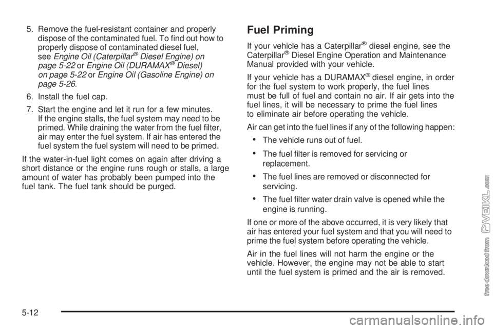 CHEVROLET KODIAK 2005 Owners Manual 5. Remove the fuel-resistant container and properly
dispose of the contaminated fuel. To find out how to
properly dispose of contaminated diesel fuel,
seeEngine Oil (Caterpillar
®Diesel Engine) on
p CHEVROLET KODIAK 2005 Owners Manual 5. Remove the fuel-resistant container and properly
dispose of the contaminated fuel. To find out how to
properly dispose of contaminated diesel fuel,
seeEngine Oil (Caterpillar
®Diesel Engine) on
p