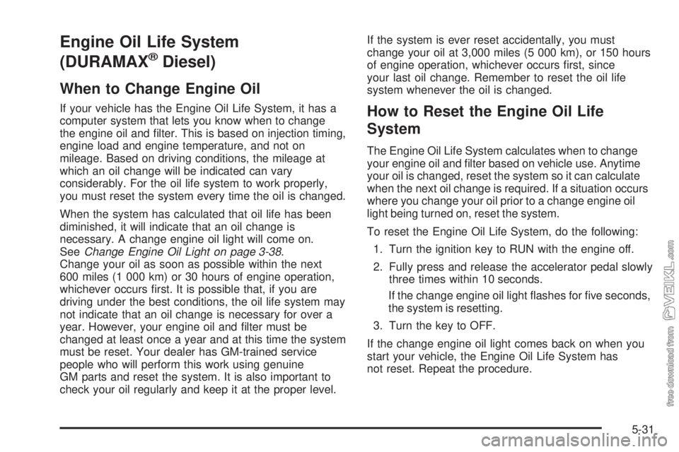 CHEVROLET KODIAK 2005 Owners Manual Engine Oil Life System
(DURAMAX
®Diesel)
When to Change Engine Oil
If your vehicle has the Engine Oil Life System, it has a
computer system that lets you know when to change
the engine oil and filte CHEVROLET KODIAK 2005 Owners Manual Engine Oil Life System
(DURAMAX
®Diesel)
When to Change Engine Oil
If your vehicle has the Engine Oil Life System, it has a
computer system that lets you know when to change
the engine oil and filte