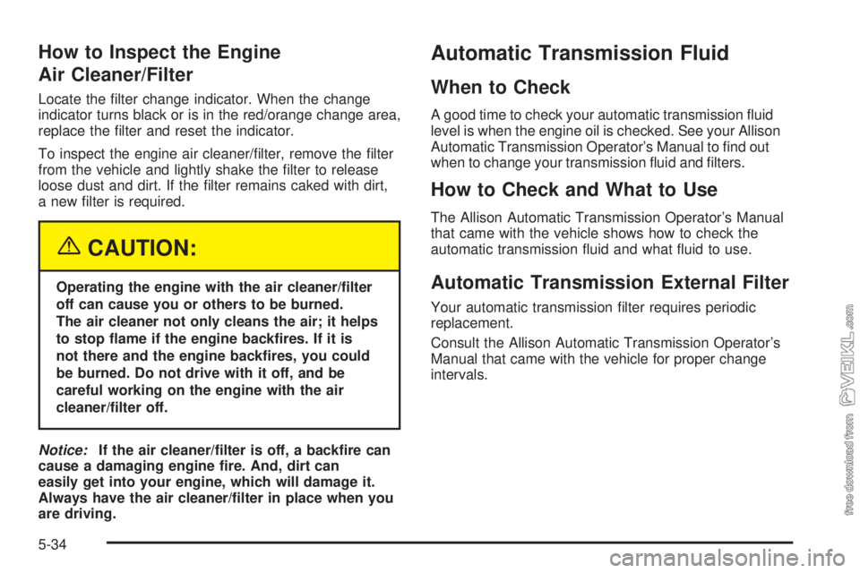 CHEVROLET KODIAK 2005 Owners Manual How to Inspect the Engine
Air Cleaner/Filter
Locate the filter change indicator. When the change
indicator turns black or is in the red/orange change area,
replace the filter and reset the indicator CHEVROLET KODIAK 2005 Owners Manual How to Inspect the Engine
Air Cleaner/Filter
Locate the filter change indicator. When the change
indicator turns black or is in the red/orange change area,
replace the filter and reset the indicator