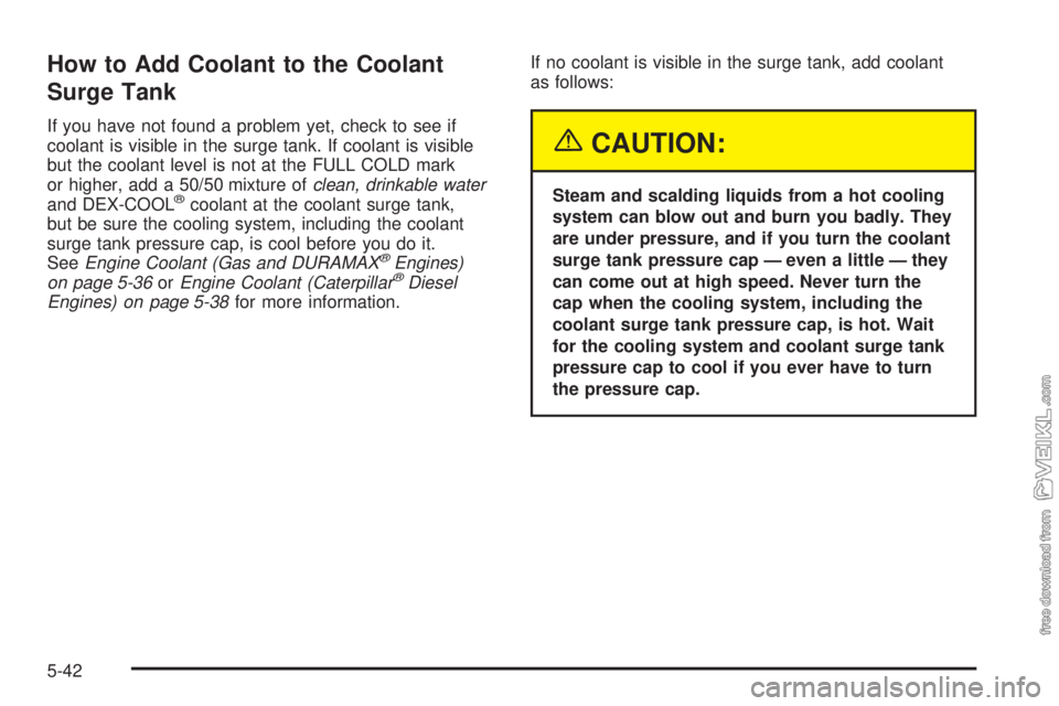 CHEVROLET KODIAK 2005 Owners Manual How to Add Coolant to the Coolant
Surge Tank
If you have not found a problem yet, check to see if
coolant is visible in the surge tank. If coolant is visible
but the coolant level is not at the FULL C CHEVROLET KODIAK 2005 Owners Manual How to Add Coolant to the Coolant
Surge Tank
If you have not found a problem yet, check to see if
coolant is visible in the surge tank. If coolant is visible
but the coolant level is not at the FULL C