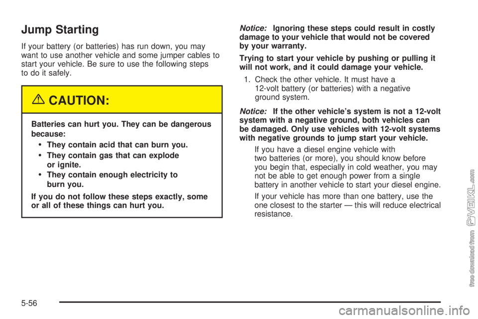 CHEVROLET KODIAK 2005 Owners Manual Jump Starting
If your battery (or batteries) has run down, you may
want to use another vehicle and some jumper cables to
start your vehicle. Be sure to use the following steps
to do it safely.
{CAUTIO CHEVROLET KODIAK 2005 Owners Manual Jump Starting
If your battery (or batteries) has run down, you may
want to use another vehicle and some jumper cables to
start your vehicle. Be sure to use the following steps
to do it safely.
{CAUTIO