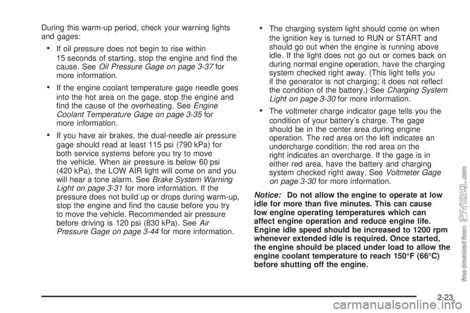 CHEVROLET KODIAK 2005  Owners Manual During this warm-up period, check your warning lights
and gages:
•If oil pressure does not begin to rise within
15 seconds of starting, stop the engine and ﬁnd the
cause. SeeOil Pressure Gage on p