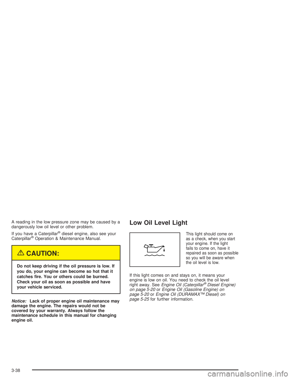 CHEVROLET KODIAK 2004 User Guide A reading in the low pressure zone may be caused by a
dangerously low oil level or other problem.
If you have a Caterpillar
®diesel engine, also see your
Caterpillar®Operation & Maintenance Manual.
CHEVROLET KODIAK 2004 User Guide A reading in the low pressure zone may be caused by a
dangerously low oil level or other problem.
If you have a Caterpillar
®diesel engine, also see your
Caterpillar®Operation & Maintenance Manual.