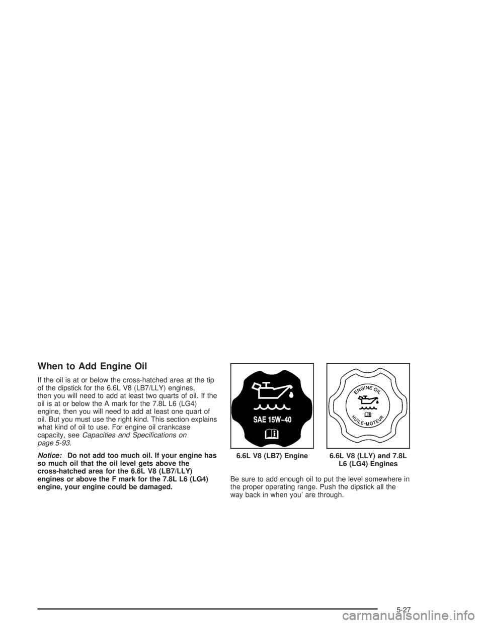 CHEVROLET KODIAK 2004 Owners Manual When to Add Engine Oil
If the oil is at or below the cross-hatched area at the tip
of the dipstick for the 6.6L V8 (LB7/LLY) engines,
then you will need to add at least two quarts of oil. If the
oil i CHEVROLET KODIAK 2004 Owners Manual When to Add Engine Oil
If the oil is at or below the cross-hatched area at the tip
of the dipstick for the 6.6L V8 (LB7/LLY) engines,
then you will need to add at least two quarts of oil. If the
oil i