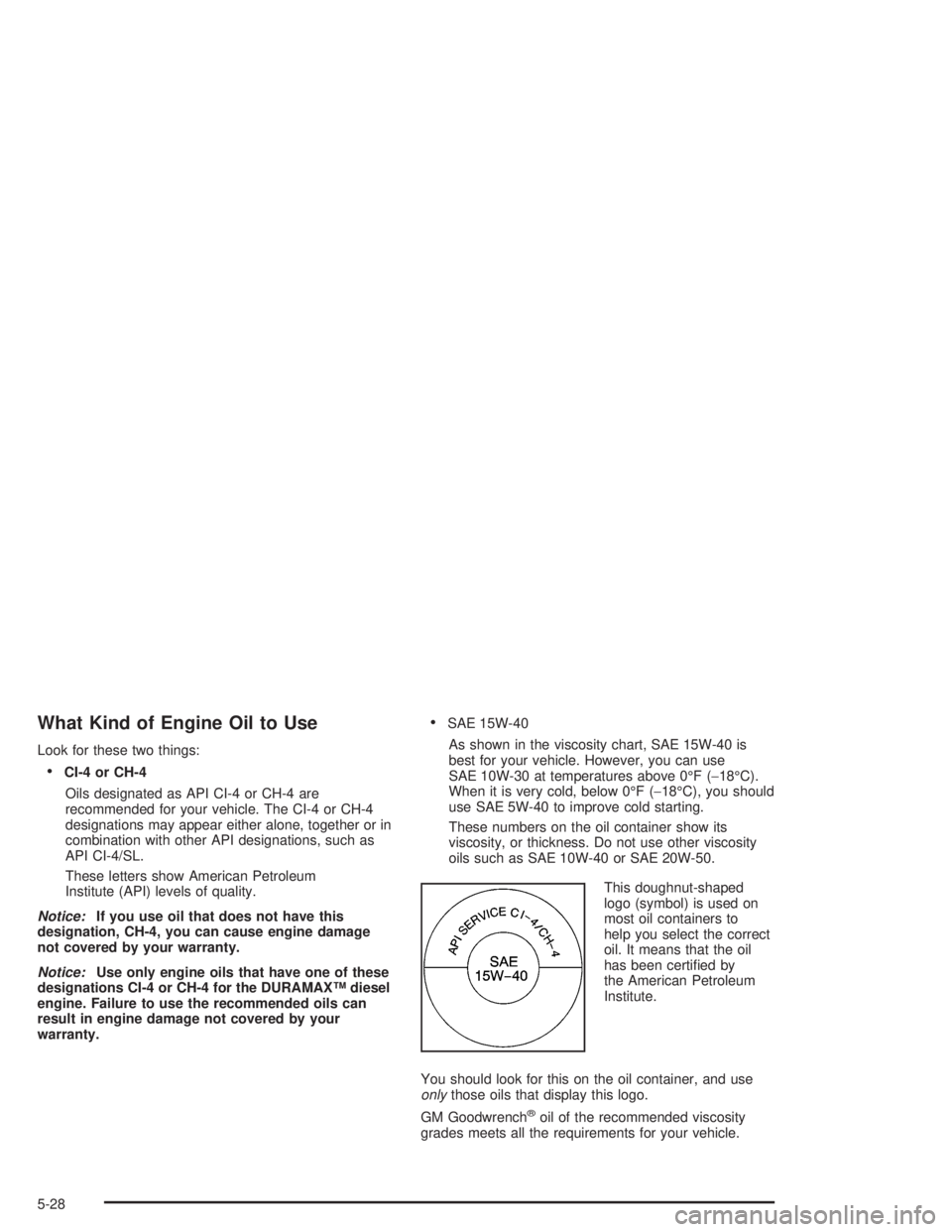CHEVROLET KODIAK 2004 Owners Manual What Kind of Engine Oil to Use
Look for these two things:
•CI-4 or CH-4
Oils designated as API CI-4 or CH-4 are
recommended for your vehicle. The CI-4 or CH-4
designations may appear either alone, t CHEVROLET KODIAK 2004 Owners Manual What Kind of Engine Oil to Use
Look for these two things:
•CI-4 or CH-4
Oils designated as API CI-4 or CH-4 are
recommended for your vehicle. The CI-4 or CH-4
designations may appear either alone, t