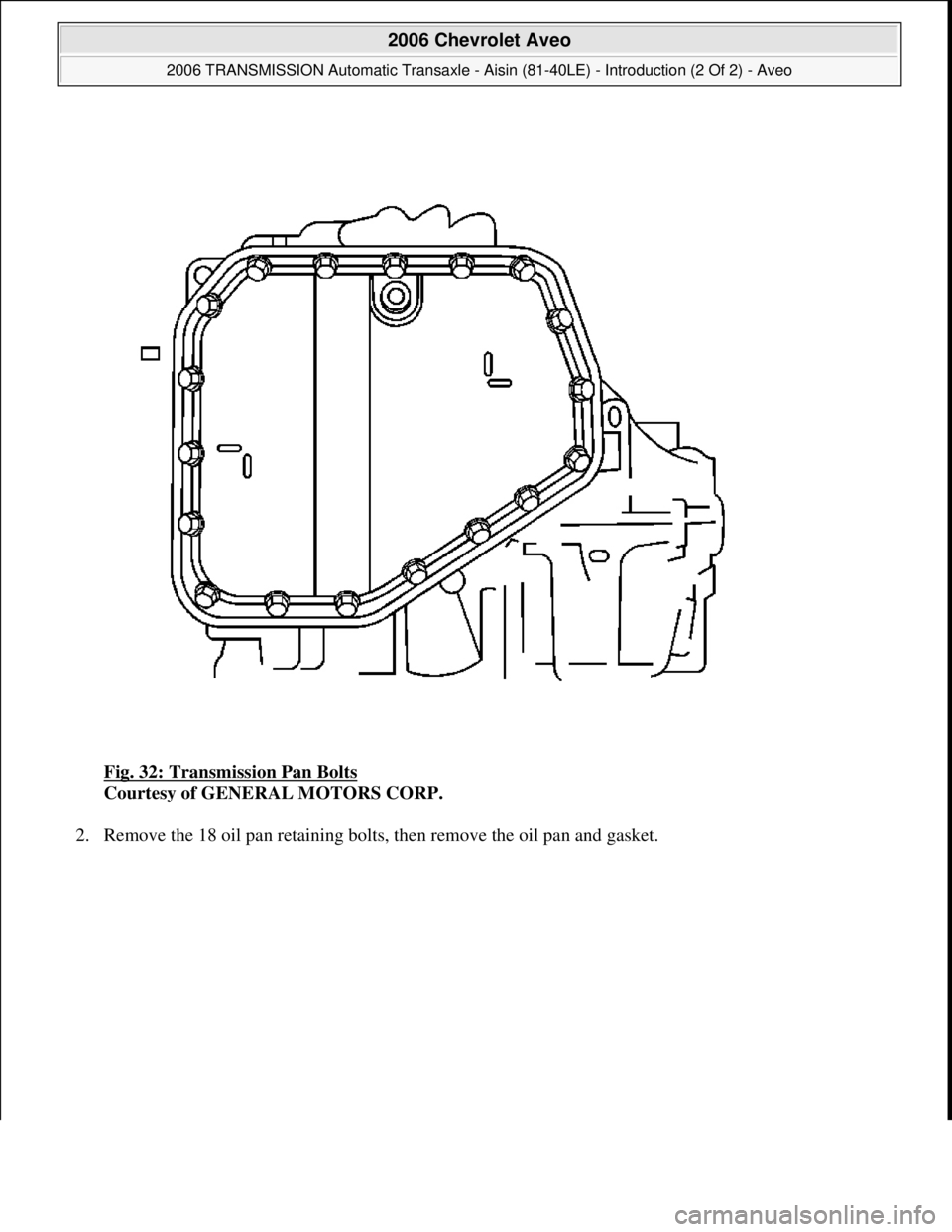 CHEVROLET AVEO 2002  Service Repair Manual Fig. 32: Transmission Pan Bolts 
Courtesy of GENERAL MOTORS CORP. 
2. Remove the 18 oil pan retainin
g bolts, then remove the oil pan and gasket. 
 
2006 Chevrolet Aveo 
2006 TRANSMISSION Automatic Tr