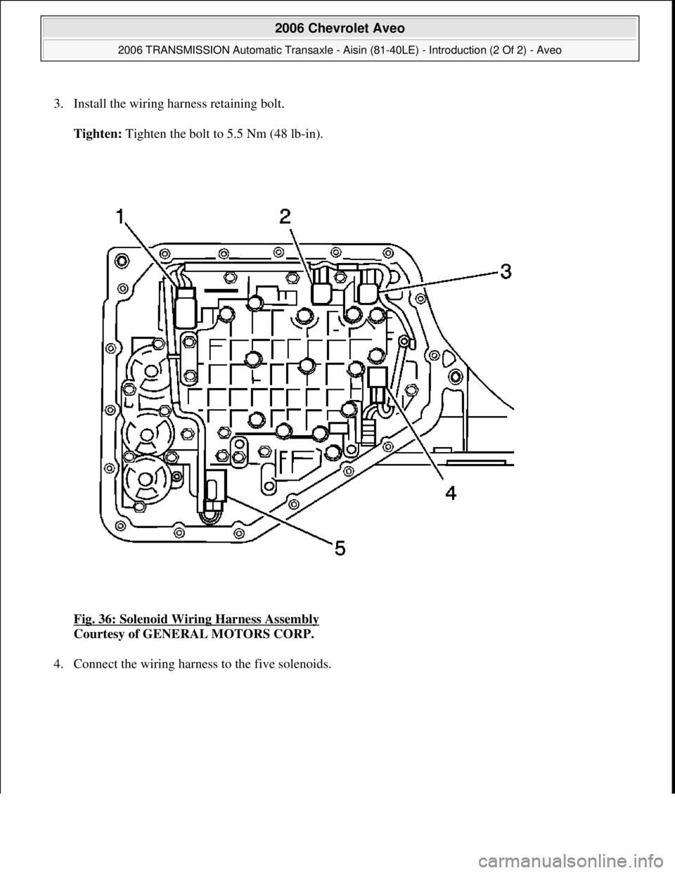 CHEVROLET AVEO 2002  Service Repair Manual 3. Install the wiring harness retaining bolt. 
Tighten: Tighten the bolt to 5.5 Nm (48 lb-in). 
Fig. 36: Solenoid Wiring Harness Assembly
 
Courtesy of GENERAL MOTORS CORP. 
4. Connect the wirin
g har