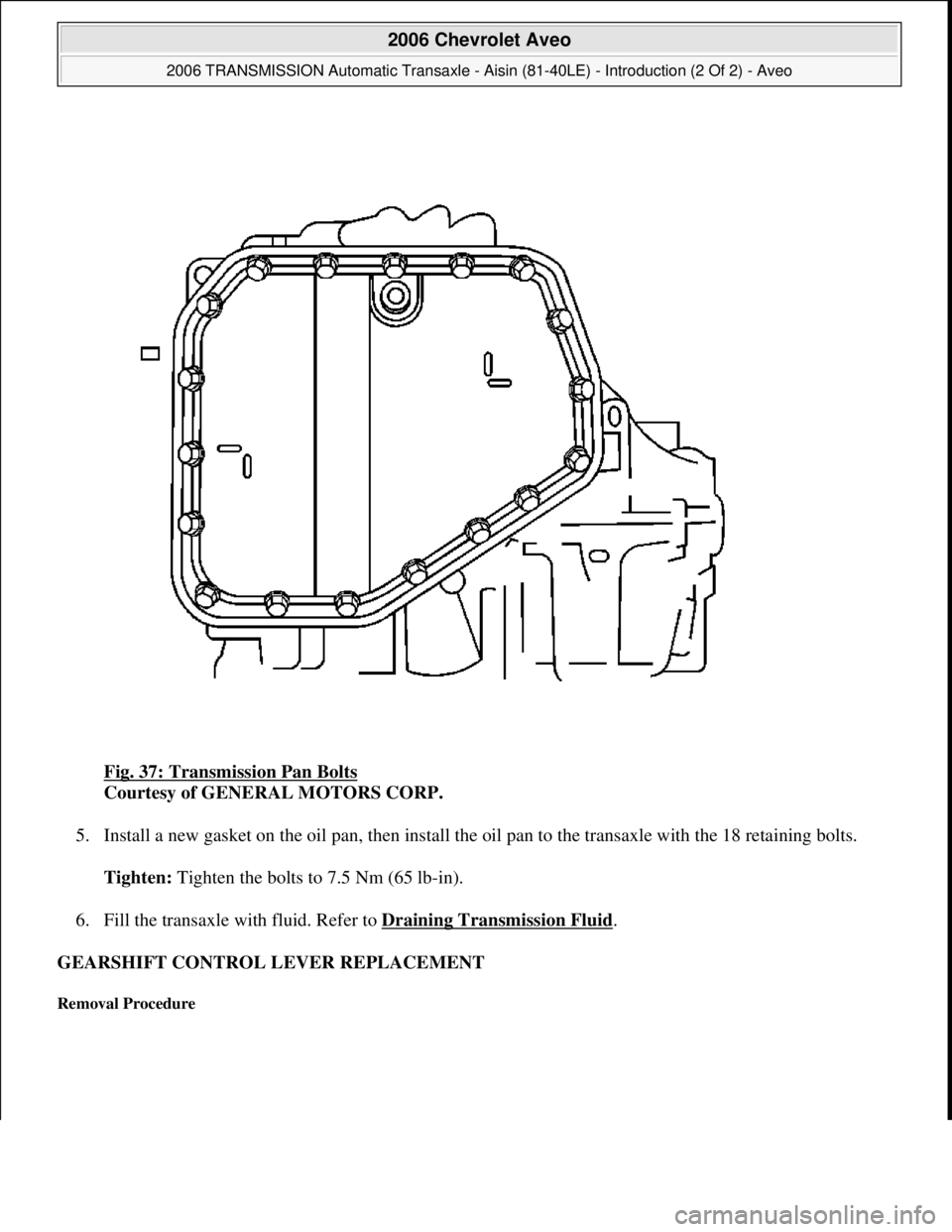CHEVROLET AVEO 2002  Service User Guide Fig. 37: Transmission Pan Bolts 
Courtesy of GENERAL MOTORS CORP. 
5. Install a new gasket on the oil pan, then install the oil pan to the transaxle with the 18 retaining bolts. 
Tighten: Tighten the 