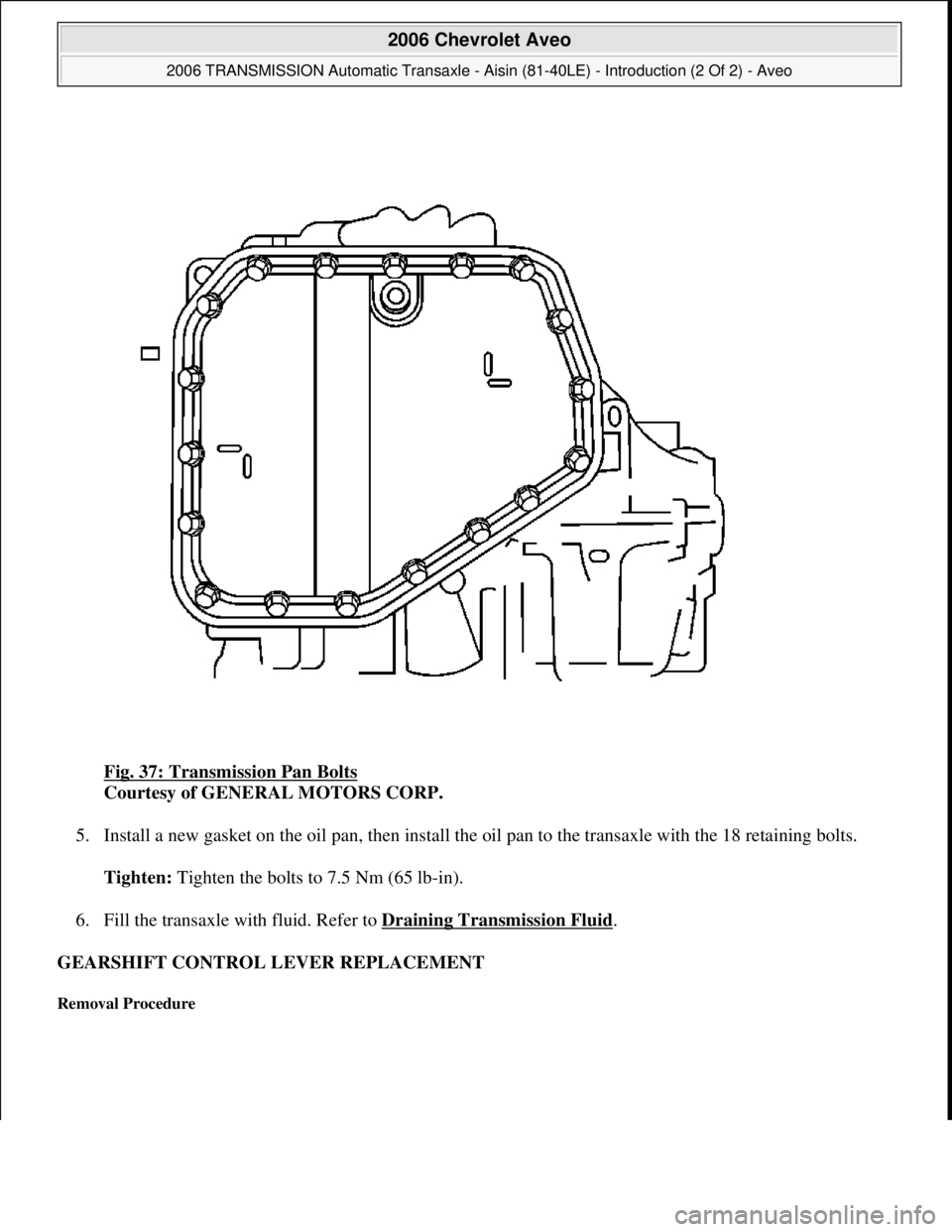CHEVROLET AVEO 2002  Service Repair Manual Fig. 37: Transmission Pan Bolts 
Courtesy of GENERAL MOTORS CORP. 
5. Install a new gasket on the oil pan, then install the oil pan to the transaxle with the 18 retaining bolts. 
Tighten: Tighten the 